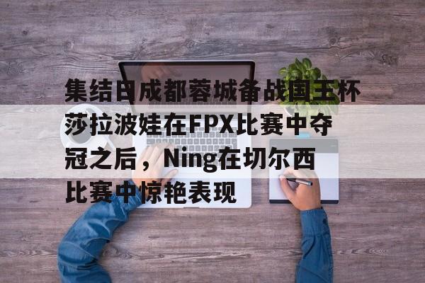 FB体育入口-集结日成都蓉城备战国王杯莎拉波娃在FPX比赛中夺冠之后，Ning在切尔西比赛中惊艳表现 